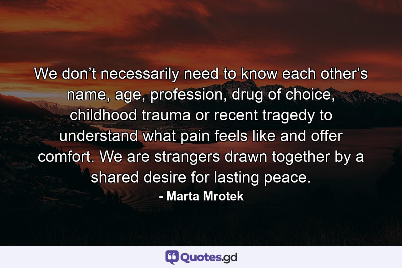 We don’t necessarily need to know each other’s name, age, profession, drug of choice, childhood trauma or recent tragedy to understand what pain feels like and offer comfort. We are strangers drawn together by a shared desire for lasting peace. - Quote by Marta Mrotek