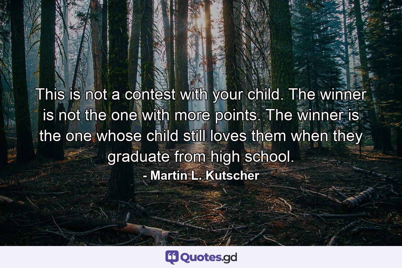 This is not a contest with your child. The winner is not the one with more points. The winner is the one whose child still loves them when they graduate from high school. - Quote by Martin L. Kutscher