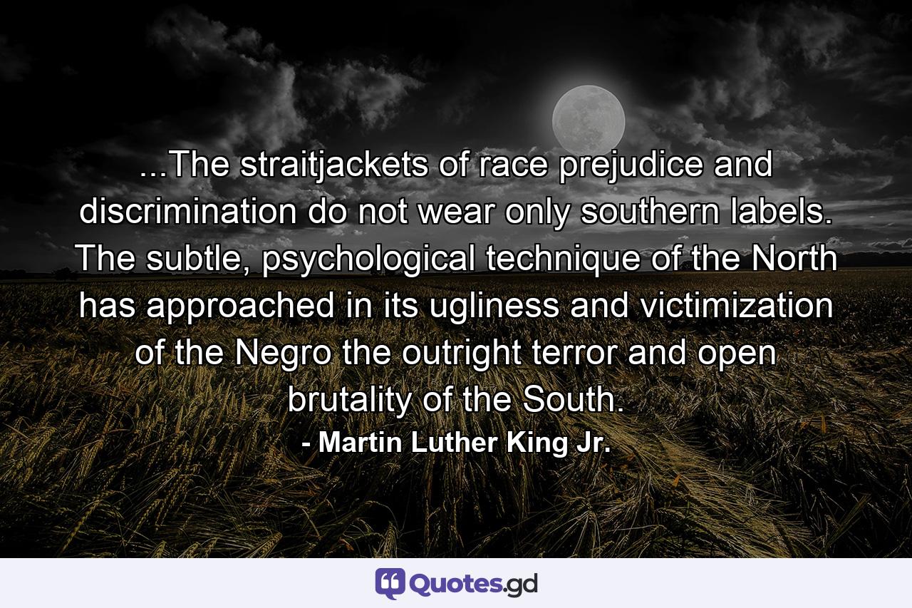 ...The straitjackets of race prejudice and discrimination do not wear only southern labels. The subtle, psychological technique of the North has approached in its ugliness and victimization of the Negro the outright terror and open brutality of the South. - Quote by Martin Luther King Jr.