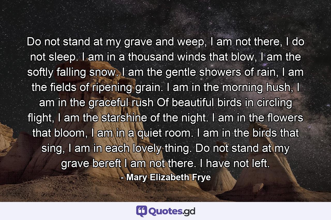 Do not stand at my grave and weep, I am not there, I do not sleep. I am in a thousand winds that blow, I am the softly falling snow. I am the gentle showers of rain, I am the fields of ripening grain. I am in the morning hush, I am in the graceful rush Of beautiful birds in circling flight, I am the starshine of the night. I am in the flowers that bloom, I am in a quiet room. I am in the birds that sing, I am in each lovely thing. Do not stand at my grave bereft I am not there. I have not left. - Quote by Mary Elizabeth Frye