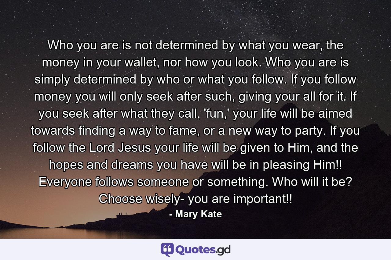 Who you are is not determined by what you wear, the money in your wallet, nor how you look. Who you are is simply determined by who or what you follow. If you follow money you will only seek after such, giving your all for it. If you seek after what they call, 'fun,' your life will be aimed towards finding a way to fame, or a new way to party. If you follow the Lord Jesus your life will be given to Him, and the hopes and dreams you have will be in pleasing Him!! Everyone follows someone or something. Who will it be? Choose wisely- you are important!! - Quote by Mary Kate