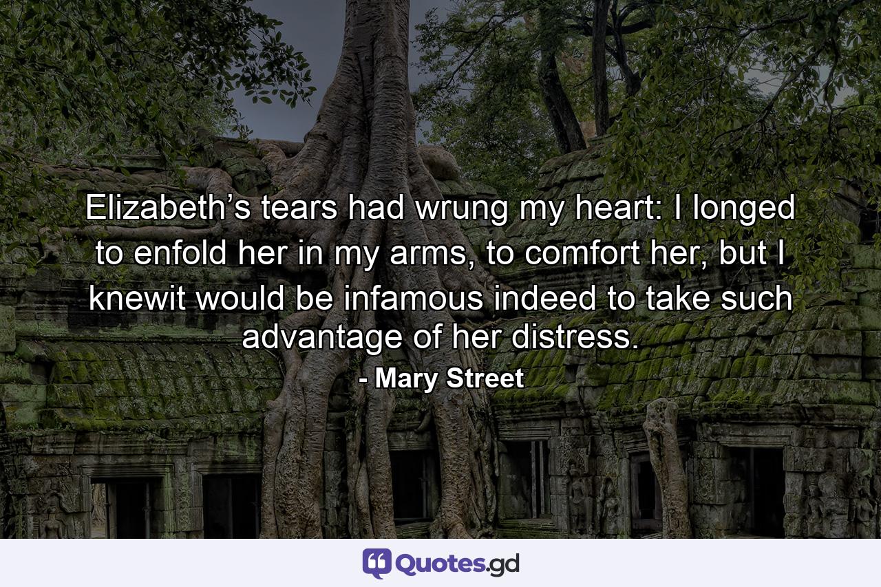 Elizabeth’s tears had wrung my heart: I longed to enfold her in my arms, to comfort her, but I knewit would be infamous indeed to take such advantage of her distress. - Quote by Mary Street