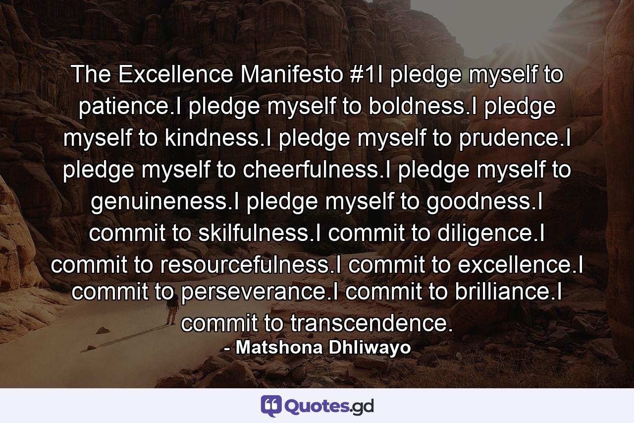 The Excellence Manifesto #1I pledge myself to patience.I pledge myself to boldness.I pledge myself to kindness.I pledge myself to prudence.I pledge myself to cheerfulness.I pledge myself to genuineness.I pledge myself to goodness.I commit to skilfulness.I commit to diligence.I commit to resourcefulness.I commit to excellence.I commit to perseverance.I commit to brilliance.I commit to transcendence. - Quote by Matshona Dhliwayo