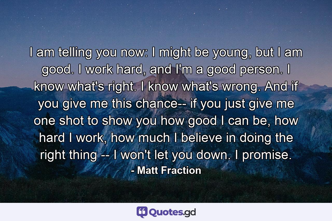 I am telling you now: I might be young, but I am good. I work hard, and I'm a good person. I know what's right. I know what's wrong. And if you give me this chance-- if you just give me one shot to show you how good I can be, how hard I work, how much I believe in doing the right thing -- I won't let you down. I promise. - Quote by Matt Fraction