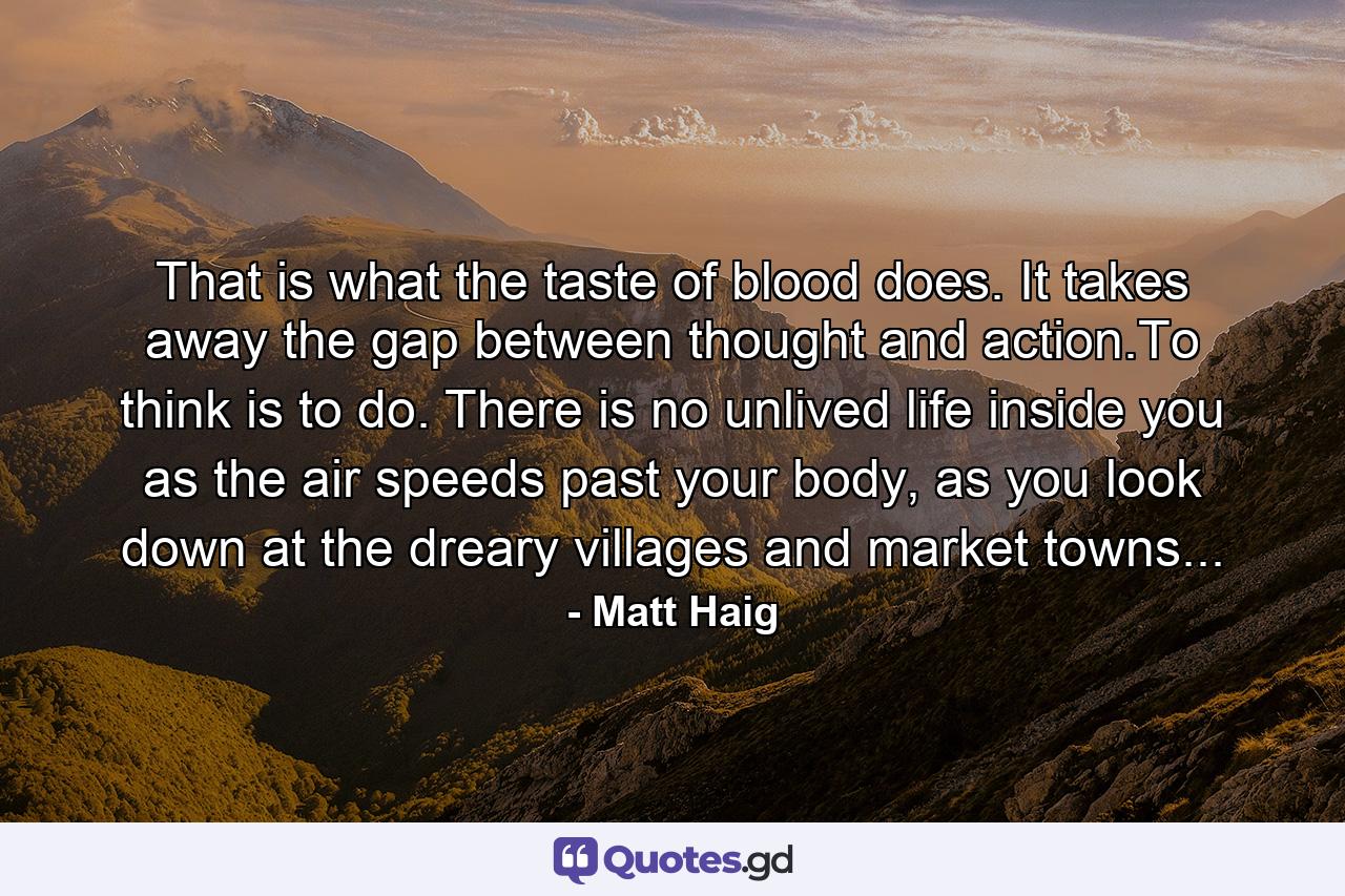 That is what the taste of blood does. It takes away the gap between thought and action.To think is to do. There is no unlived life inside you as the air speeds past your body, as you look down at the dreary villages and market towns... - Quote by Matt Haig