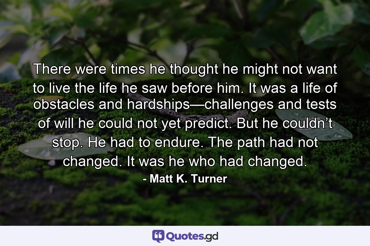 There were times he thought he might not want to live the life he saw before him. It was a life of obstacles and hardships—challenges and tests of will he could not yet predict. But he couldn’t stop. He had to endure. The path had not changed. It was he who had changed. - Quote by Matt K. Turner