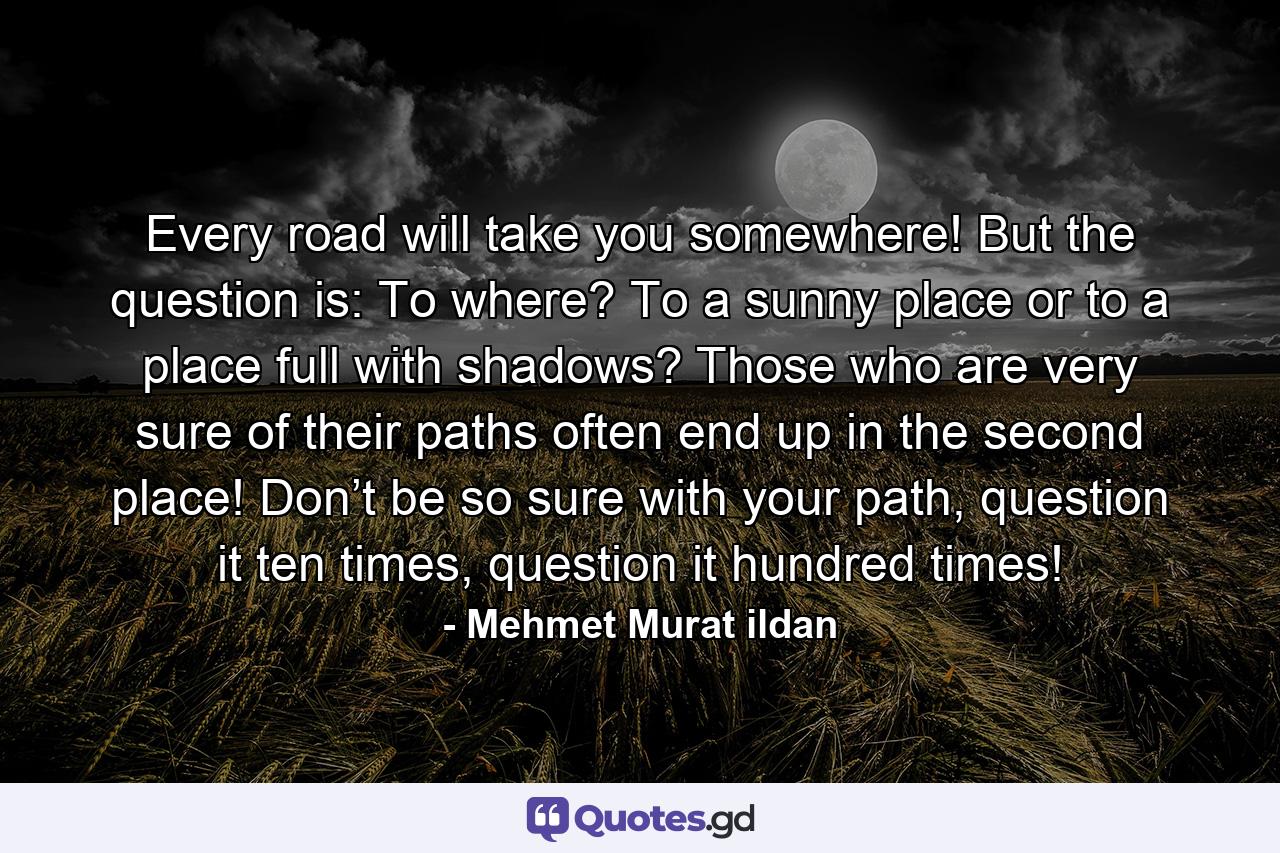 Every road will take you somewhere! But the question is: To where? To a sunny place or to a place full with shadows? Those who are very sure of their paths often end up in the second place! Don’t be so sure with your path, question it ten times, question it hundred times! - Quote by Mehmet Murat ildan