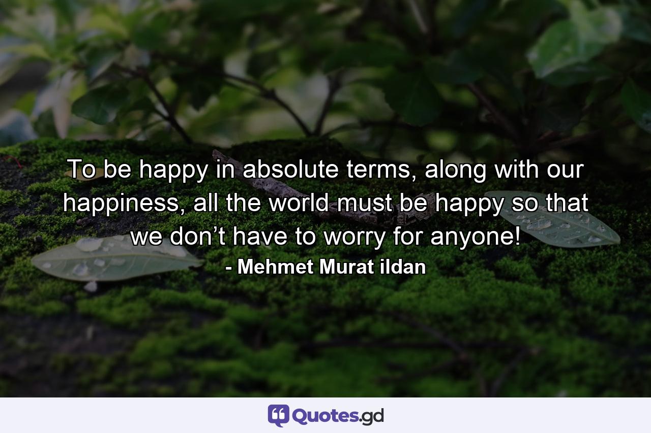 To be happy in absolute terms, along with our happiness, all the world must be happy so that we don’t have to worry for anyone! - Quote by Mehmet Murat ildan