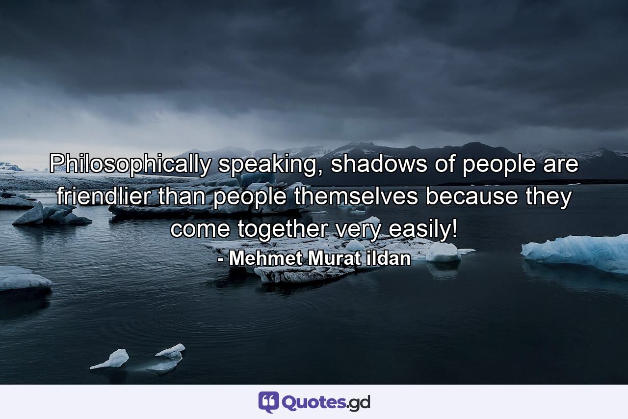 Philosophically speaking, shadows of people are friendlier than people themselves because they come together very easily! - Quote by Mehmet Murat ildan