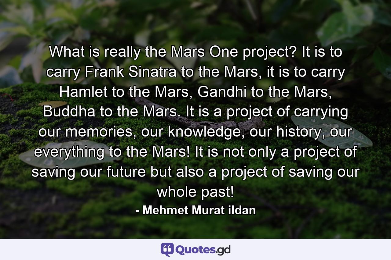 What is really the Mars One project? It is to carry Frank Sinatra to the Mars, it is to carry Hamlet to the Mars, Gandhi to the Mars, Buddha to the Mars. It is a project of carrying our memories, our knowledge, our history, our everything to the Mars! It is not only a project of saving our future but also a project of saving our whole past! - Quote by Mehmet Murat ildan