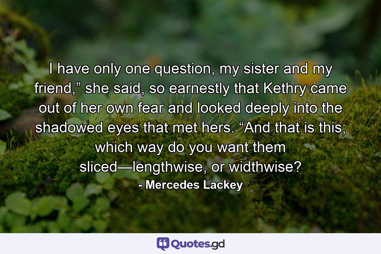 I have only one question, my sister and my friend,” she said, so earnestly that Kethry came out of her own fear and looked deeply into the shadowed eyes that met hers. “And that is this; which way do you want them sliced—lengthwise, or widthwise? - Quote by Mercedes Lackey