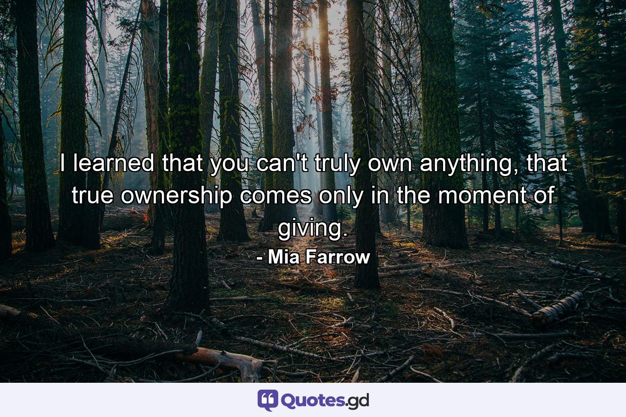 I learned that you can't truly own anything, that true ownership comes only in the moment of giving. - Quote by Mia Farrow