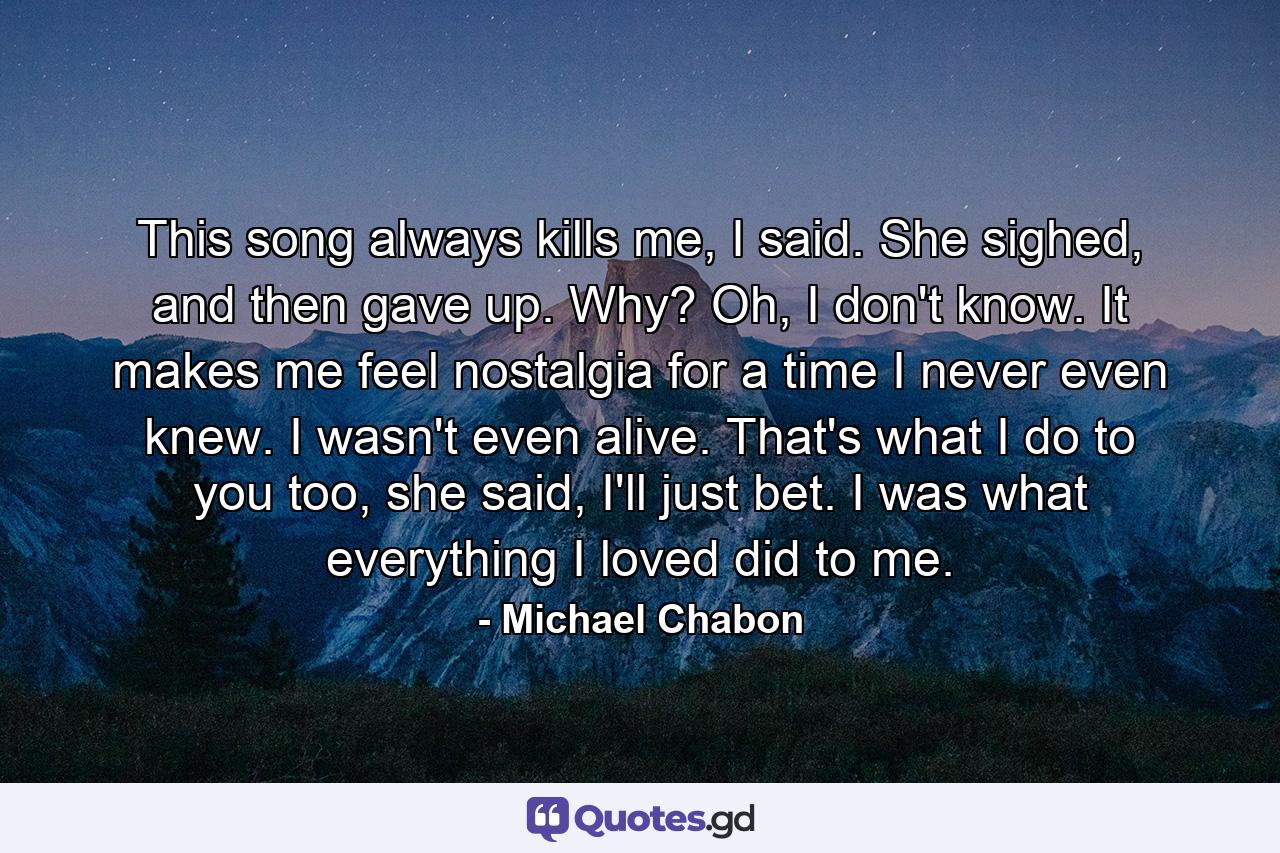 This song always kills me, I said. She sighed, and then gave up. Why? Oh, I don't know. It makes me feel nostalgia for a time I never even knew. I wasn't even alive. That's what I do to you too, she said, I'll just bet. I was what everything I loved did to me. - Quote by Michael Chabon