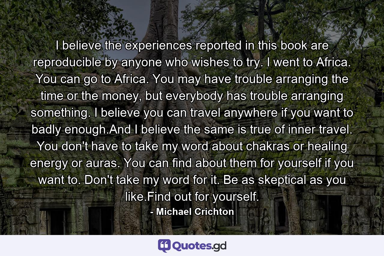 I believe the experiences reported in this book are reproducible by anyone who wishes to try. I went to Africa. You can go to Africa. You may have trouble arranging the time or the money, but everybody has trouble arranging something. I believe you can travel anywhere if you want to badly enough.And I believe the same is true of inner travel. You don't have to take my word about chakras or healing energy or auras. You can find about them for yourself if you want to. Don't take my word for it. Be as skeptical as you like.Find out for yourself. - Quote by Michael Crichton