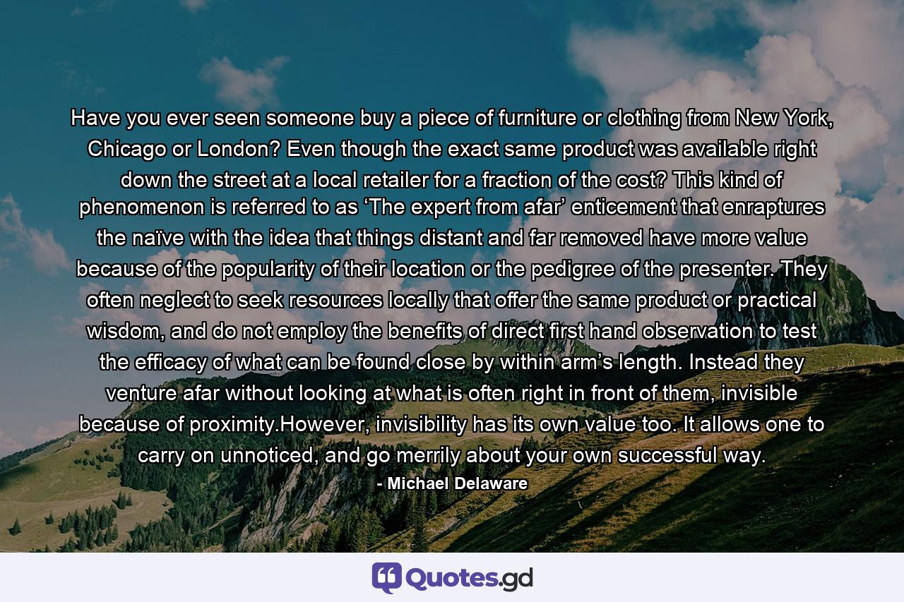 Have you ever seen someone buy a piece of furniture or clothing from New York, Chicago or London? Even though the exact same product was available right down the street at a local retailer for a fraction of the cost? This kind of phenomenon is referred to as ‘The expert from afar’ enticement that enraptures the naïve with the idea that things distant and far removed have more value because of the popularity of their location or the pedigree of the presenter. They often neglect to seek resources locally that offer the same product or practical wisdom, and do not employ the benefits of direct first hand observation to test the efficacy of what can be found close by within arm’s length. Instead they venture afar without looking at what is often right in front of them, invisible because of proximity.However, invisibility has its own value too. It allows one to carry on unnoticed, and go merrily about your own successful way. - Quote by Michael Delaware