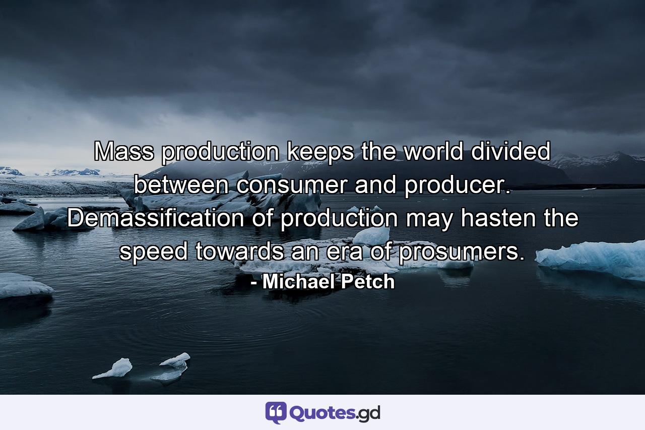 Mass production keeps the world divided between consumer and producer. Demassification of production may hasten the speed towards an era of prosumers. - Quote by Michael Petch