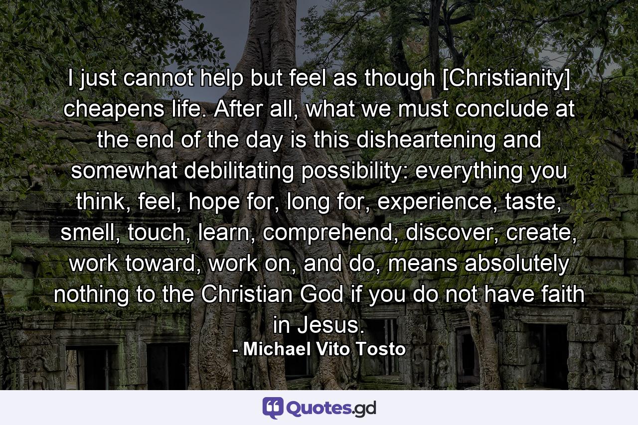 I just cannot help but feel as though [Christianity] cheapens life. After all, what we must conclude at the end of the day is this disheartening and somewhat debilitating possibility: everything you think, feel, hope for, long for, experience, taste, smell, touch, learn, comprehend, discover, create, work toward, work on, and do, means absolutely nothing to the Christian God if you do not have faith in Jesus. - Quote by Michael Vito Tosto