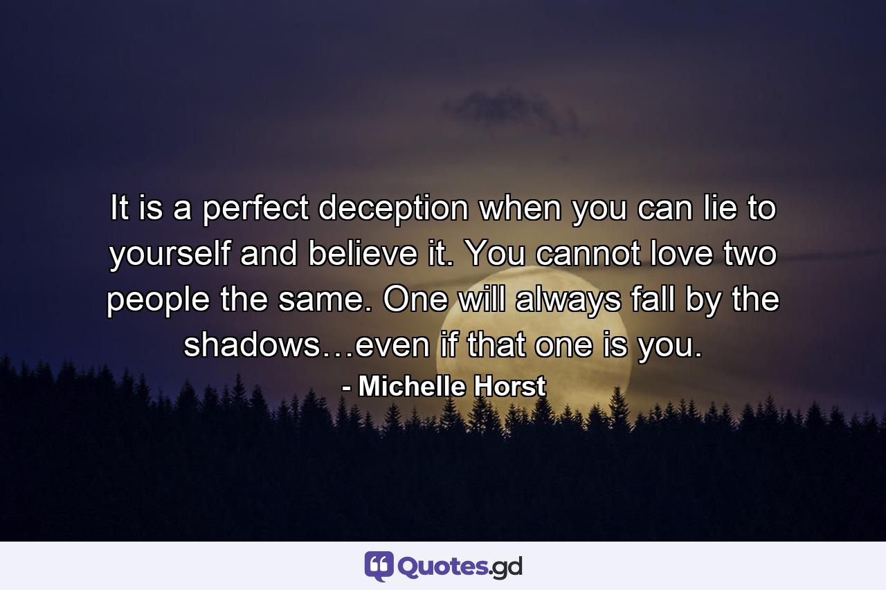 It is a perfect deception when you can lie to yourself and believe it. You cannot love two people the same. One will always fall by the shadows…even if that one is you. - Quote by Michelle Horst