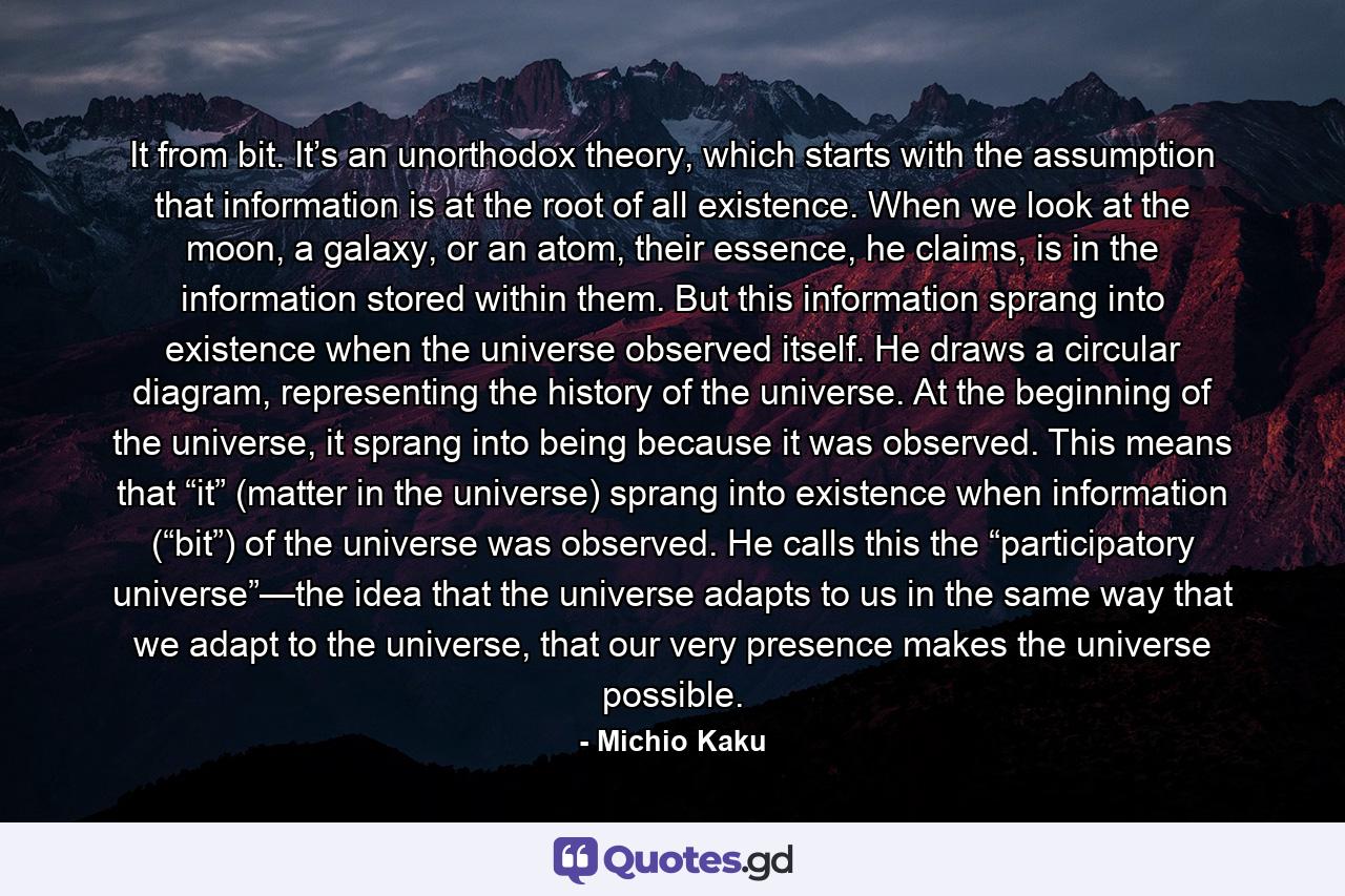 It from bit. It’s an unorthodox theory, which starts with the assumption that information is at the root of all existence. When we look at the moon, a galaxy, or an atom, their essence, he claims, is in the information stored within them. But this information sprang into existence when the universe observed itself. He draws a circular diagram, representing the history of the universe. At the beginning of the universe, it sprang into being because it was observed. This means that “it” (matter in the universe) sprang into existence when information (“bit”) of the universe was observed. He calls this the “participatory universe”—the idea that the universe adapts to us in the same way that we adapt to the universe, that our very presence makes the universe possible. - Quote by Michio Kaku