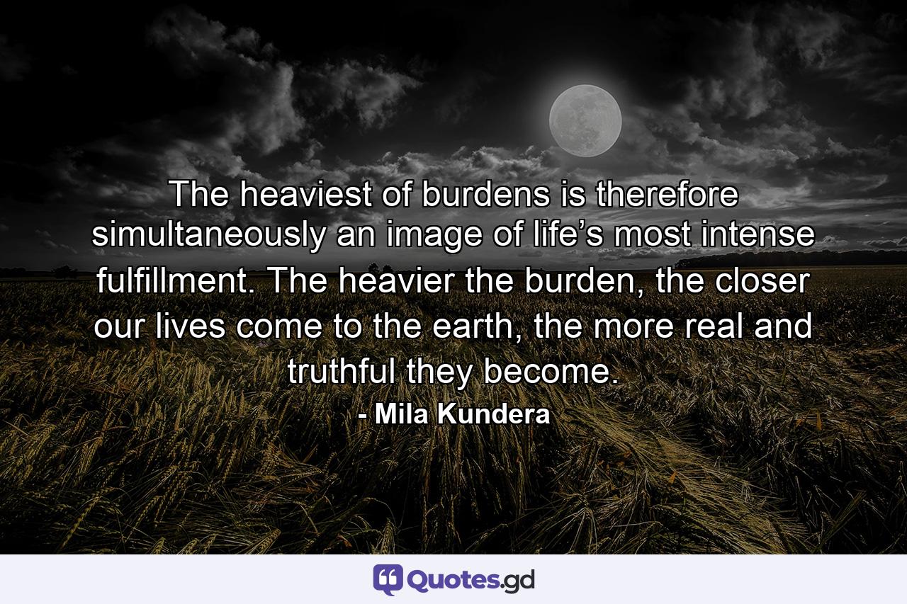 The heaviest of burdens is therefore simultaneously an image of life’s most intense fulfillment. The heavier the burden, the closer our lives come to the earth, the more real and truthful they become. - Quote by Mila Kundera