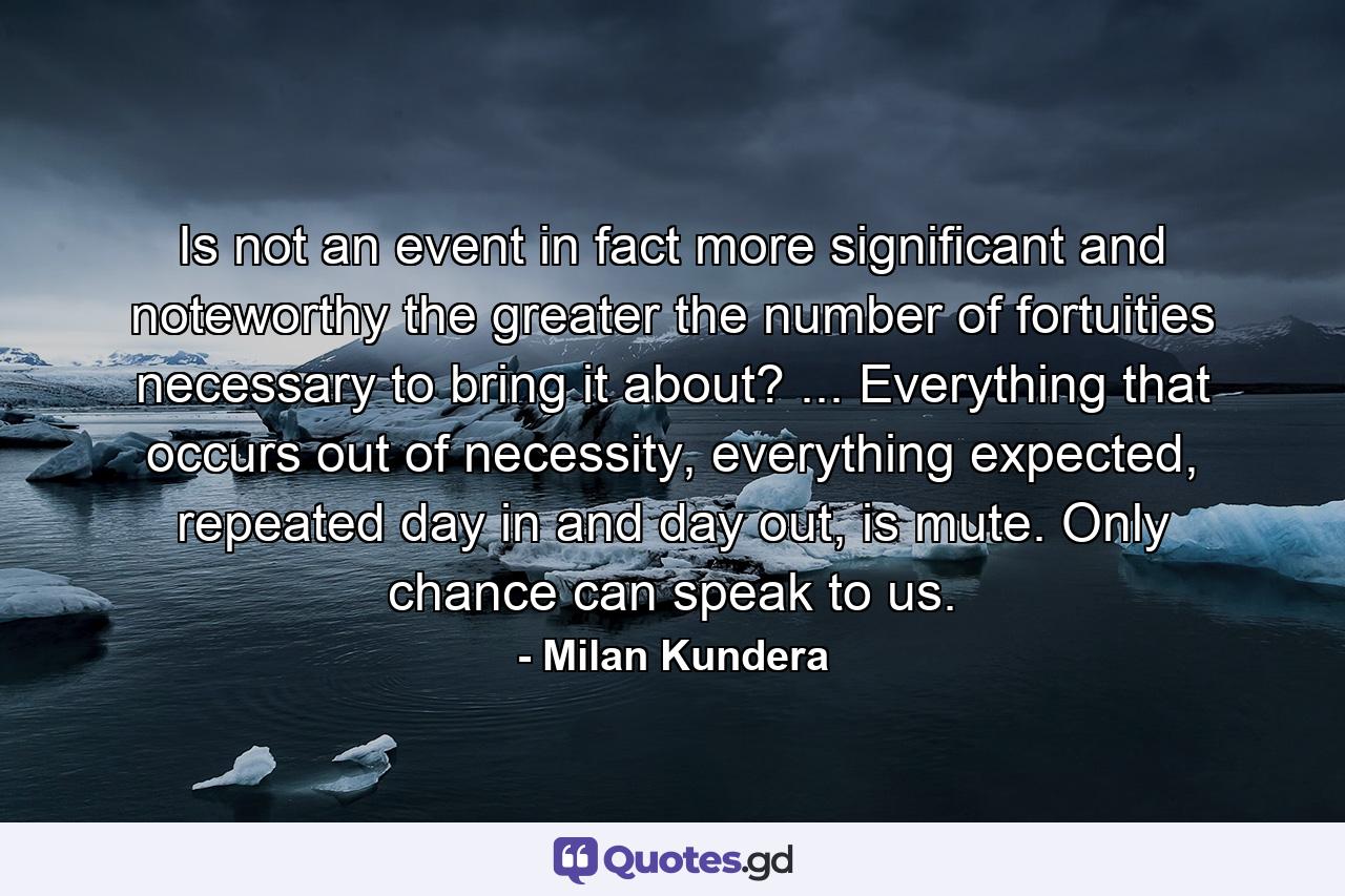 Is not an event in fact more significant and noteworthy the greater the number of fortuities necessary to bring it about? ... Everything that occurs out of necessity, everything expected, repeated day in and day out, is mute. Only chance can speak to us. - Quote by Milan Kundera