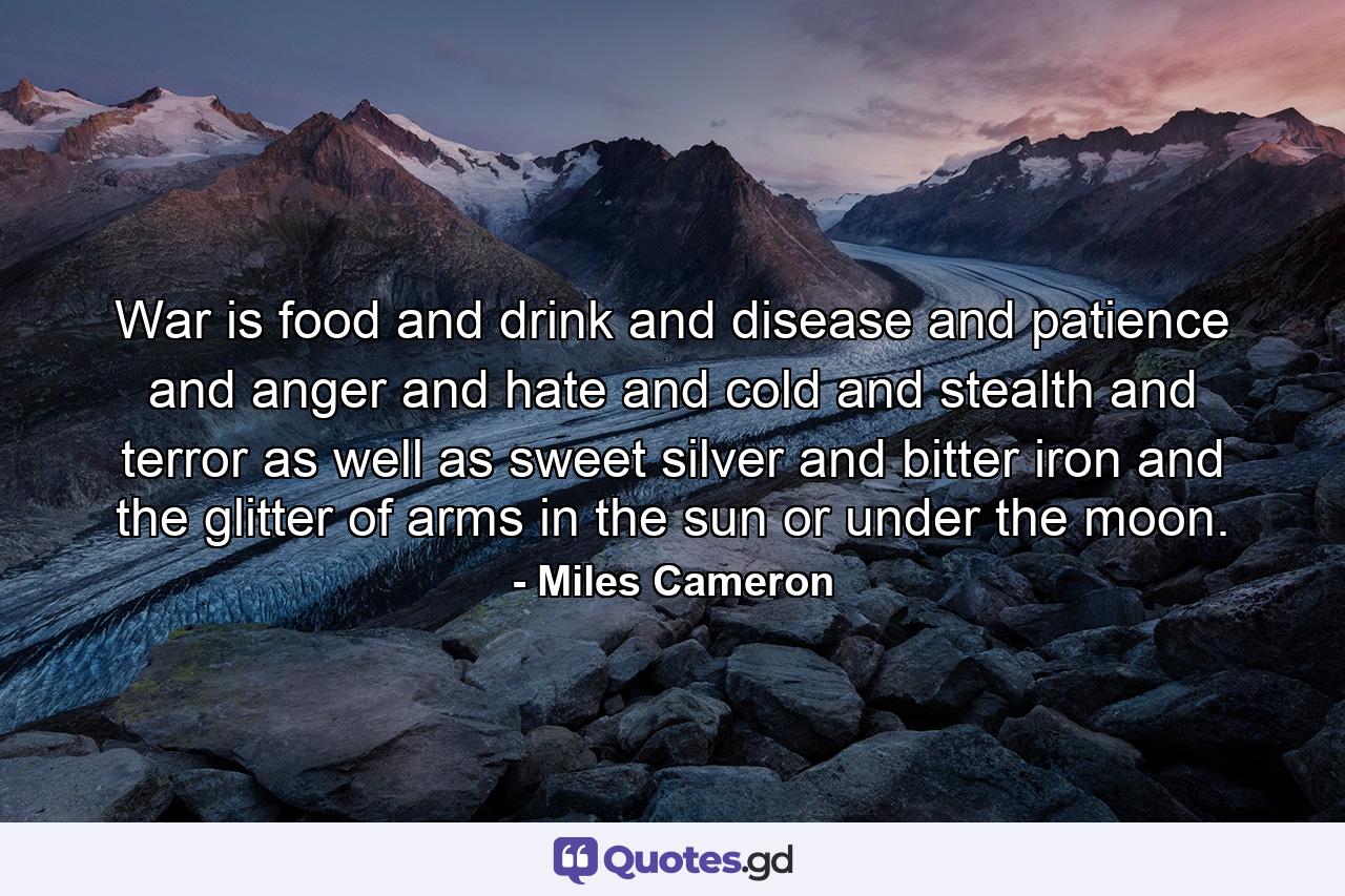 War is food and drink and disease and patience and anger and hate and cold and stealth and terror as well as sweet silver and bitter iron and the glitter of arms in the sun or under the moon. - Quote by Miles Cameron