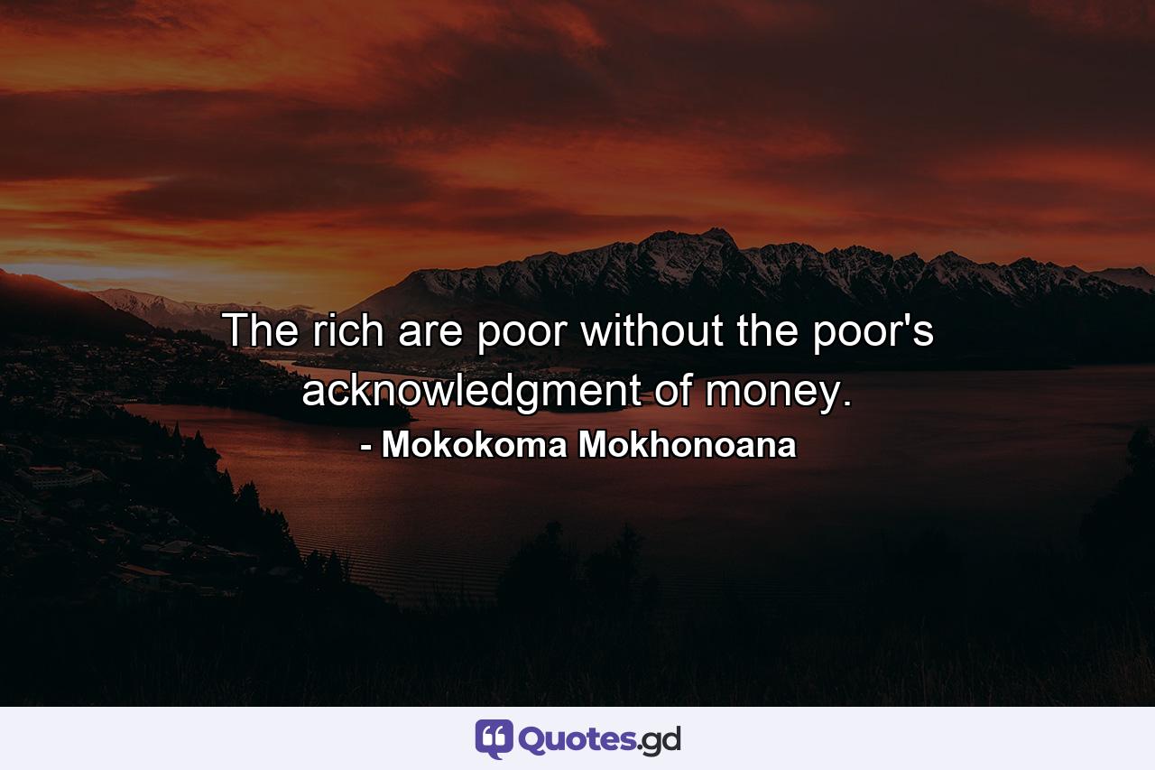 The rich are poor without the poor's acknowledgment of money. - Quote by Mokokoma Mokhonoana