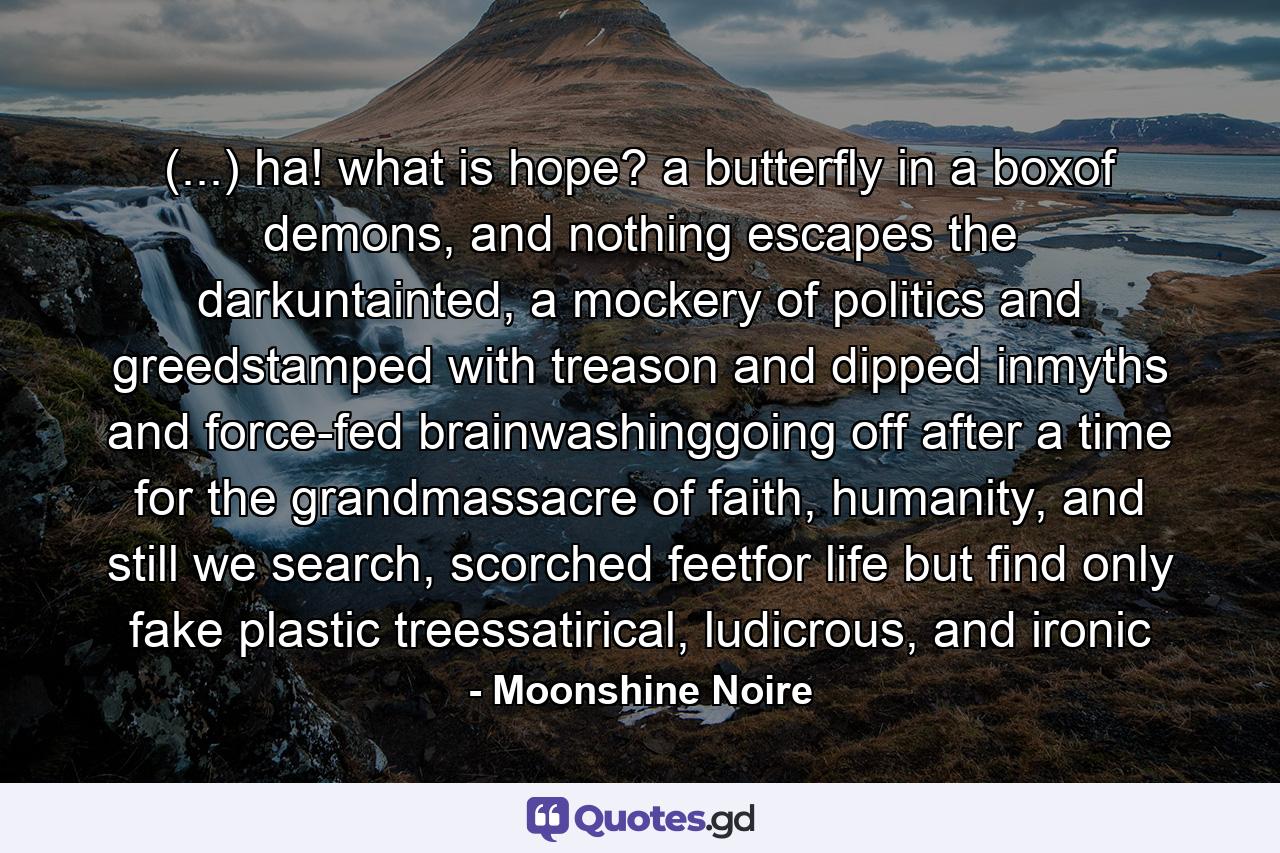 (...) ha! what is hope? a butterfly in a boxof demons, and nothing escapes the darkuntainted, a mockery of politics and greedstamped with treason and dipped inmyths and force-fed brainwashinggoing off after a time for the grandmassacre of faith, humanity, and still we search, scorched feetfor life but find only fake plastic treessatirical, ludicrous, and ironic - Quote by Moonshine Noire