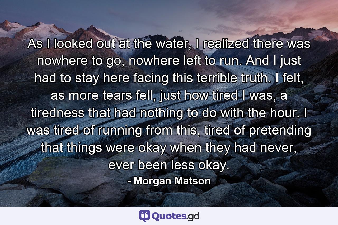 As I looked out at the water, I realized there was nowhere to go, nowhere left to run. And I just had to stay here facing this terrible truth. I felt, as more tears fell, just how tired I was, a tiredness that had nothing to do with the hour. I was tired of running from this, tired of pretending that things were okay when they had never, ever been less okay. - Quote by Morgan Matson