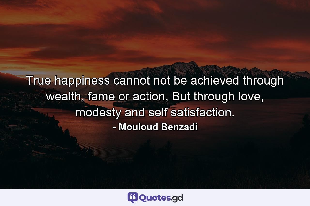 True happiness cannot not be achieved through wealth, fame or action, But through love, modesty and self satisfaction. - Quote by Mouloud Benzadi