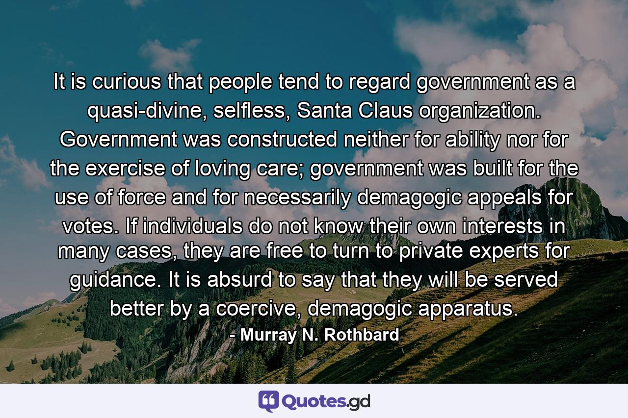 It is curious that people tend to regard government as a quasi-divine, selfless, Santa Claus organization. Government was constructed neither for ability nor for the exercise of loving care; government was built for the use of force and for necessarily demagogic appeals for votes. If individuals do not know their own interests in many cases, they are free to turn to private experts for guidance. It is absurd to say that they will be served better by a coercive, demagogic apparatus. - Quote by Murray N. Rothbard