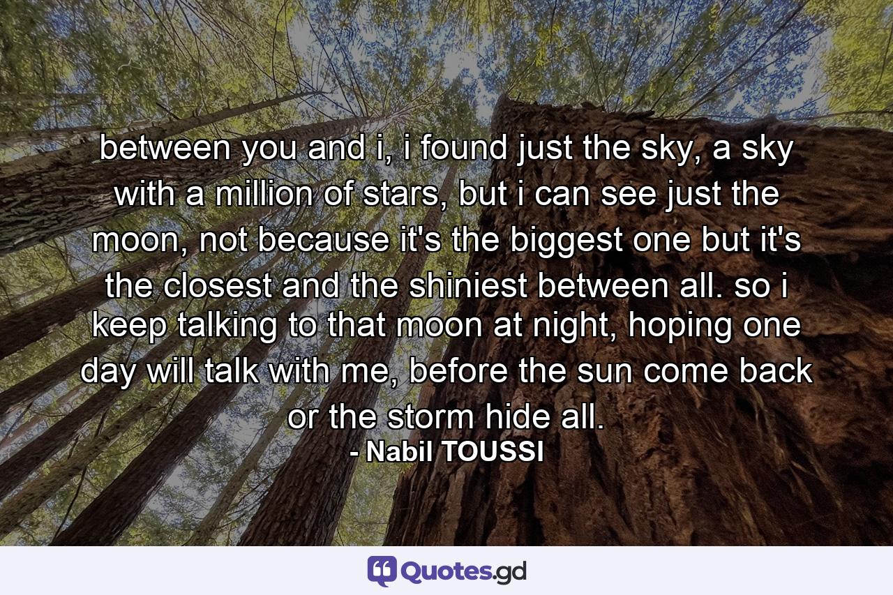 between you and i, i found just the sky, a sky with a million of stars, but i can see just the moon, not because it's the biggest one but it's the closest and the shiniest between all. so i keep talking to that moon at night, hoping one day will talk with me, before the sun come back or the storm hide all. - Quote by Nabil TOUSSI