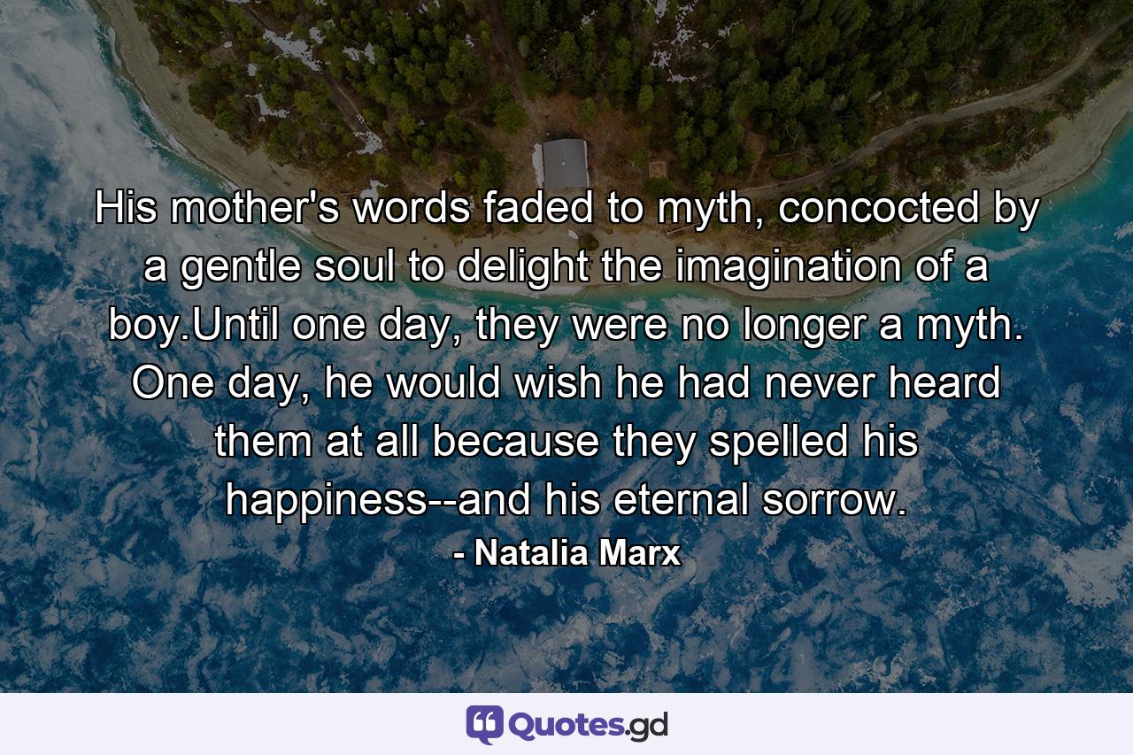 His mother's words faded to myth, concocted by a gentle soul to delight the imagination of a boy.Until one day, they were no longer a myth. One day, he would wish he had never heard them at all because they spelled his happiness--and his eternal sorrow. - Quote by Natalia Marx