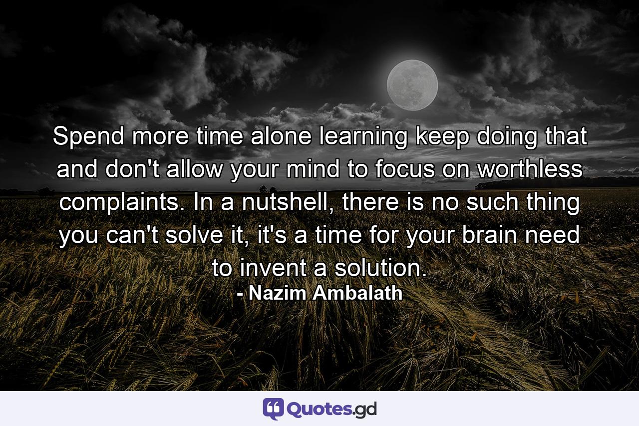 Spend more time alone learning keep doing that and don't allow your mind to focus on worthless complaints. In a nutshell, there is no such thing you can't solve it, it's a time for your brain need to invent a solution. - Quote by Nazim Ambalath