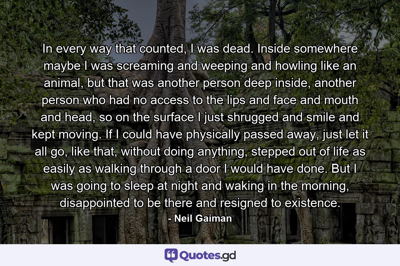 In every way that counted, I was dead. Inside somewhere maybe I was screaming and weeping and howling like an animal, but that was another person deep inside, another person who had no access to the lips and face and mouth and head, so on the surface I just shrugged and smile and kept moving. If I could have physically passed away, just let it all go, like that, without doing anything, stepped out of life as easily as walking through a door I would have done. But I was going to sleep at night and waking in the morning, disappointed to be there and resigned to existence. - Quote by Neil Gaiman