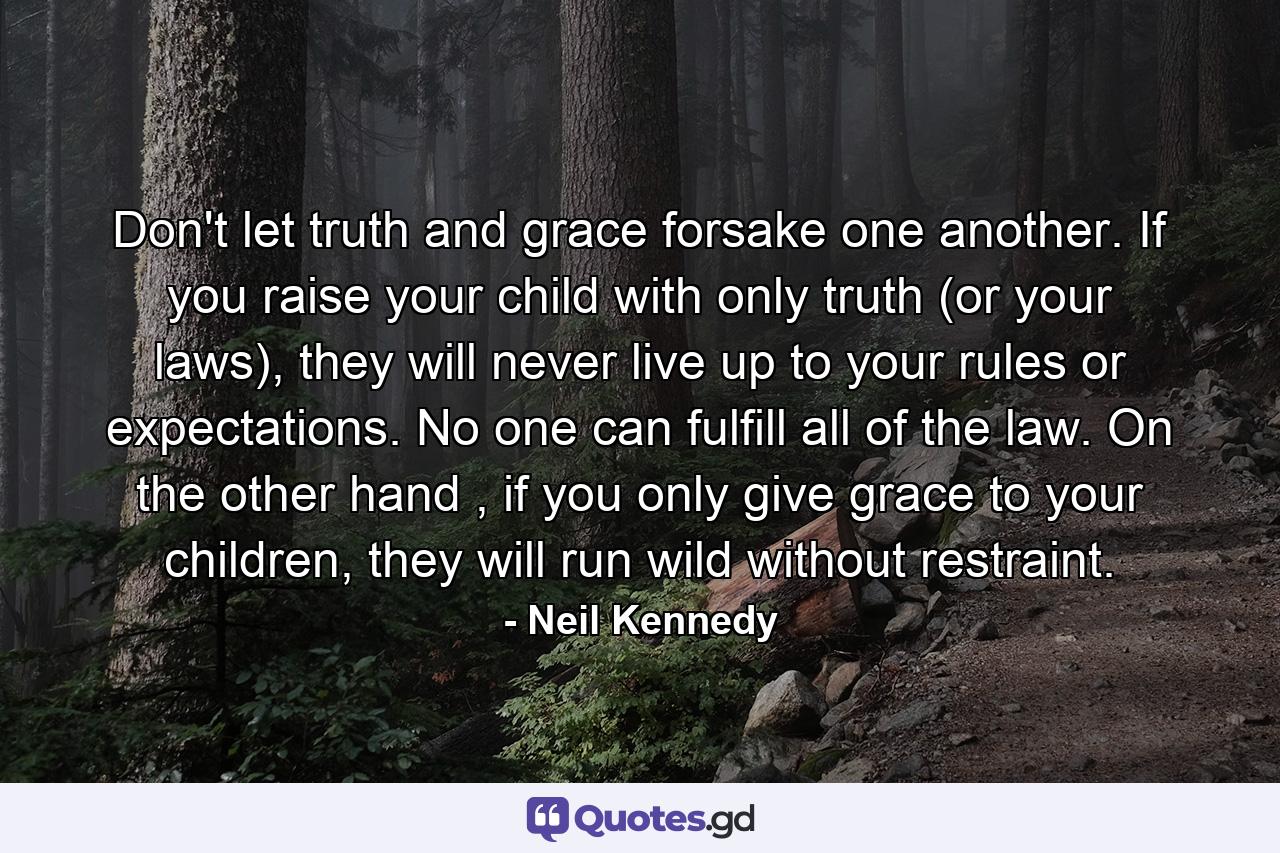 Don't let truth and grace forsake one another. If you raise your child with only truth (or your laws), they will never live up to your rules or expectations. No one can fulfill all of the law. On the other hand , if you only give grace to your children, they will run wild without restraint. - Quote by Neil Kennedy