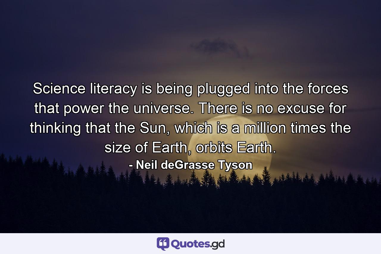 Science literacy is being plugged into the forces that power the universe. There is no excuse for thinking that the Sun, which is a million times the size of Earth, orbits Earth. - Quote by Neil deGrasse Tyson