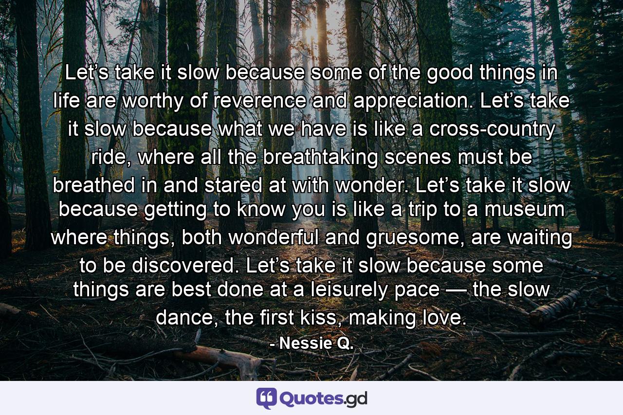Let’s take it slow because some of the good things in life are worthy of reverence and appreciation. Let’s take it slow because what we have is like a cross-country ride, where all the breathtaking scenes must be breathed in and stared at with wonder. Let’s take it slow because getting to know you is like a trip to a museum where things, both wonderful and gruesome, are waiting to be discovered. Let’s take it slow because some things are best done at a leisurely pace — the slow dance, the first kiss, making love. - Quote by Nessie Q.