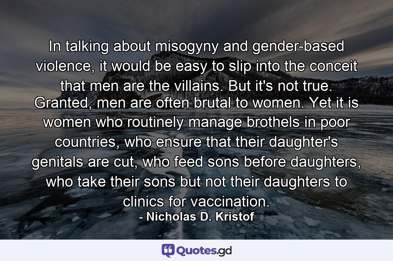 In talking about misogyny and gender-based violence, it would be easy to slip into the conceit that men are the villains. But it's not true. Granted, men are often brutal to women. Yet it is women who routinely manage brothels in poor countries, who ensure that their daughter's genitals are cut, who feed sons before daughters, who take their sons but not their daughters to clinics for vaccination. - Quote by Nicholas D. Kristof