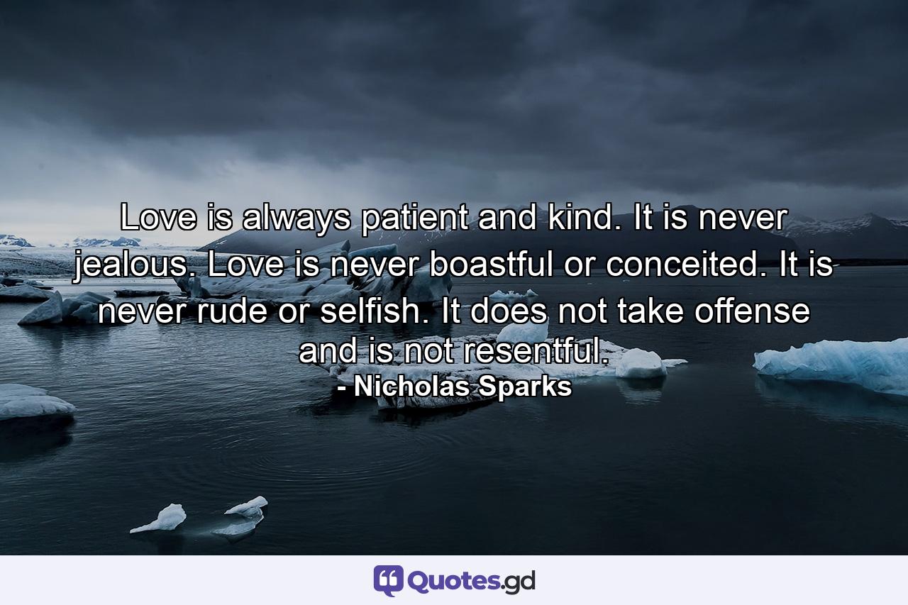 Love is always patient and kind. It is never jealous. Love is never boastful or conceited. It is never rude or selfish. It does not take offense and is not resentful. - Quote by Nicholas Sparks