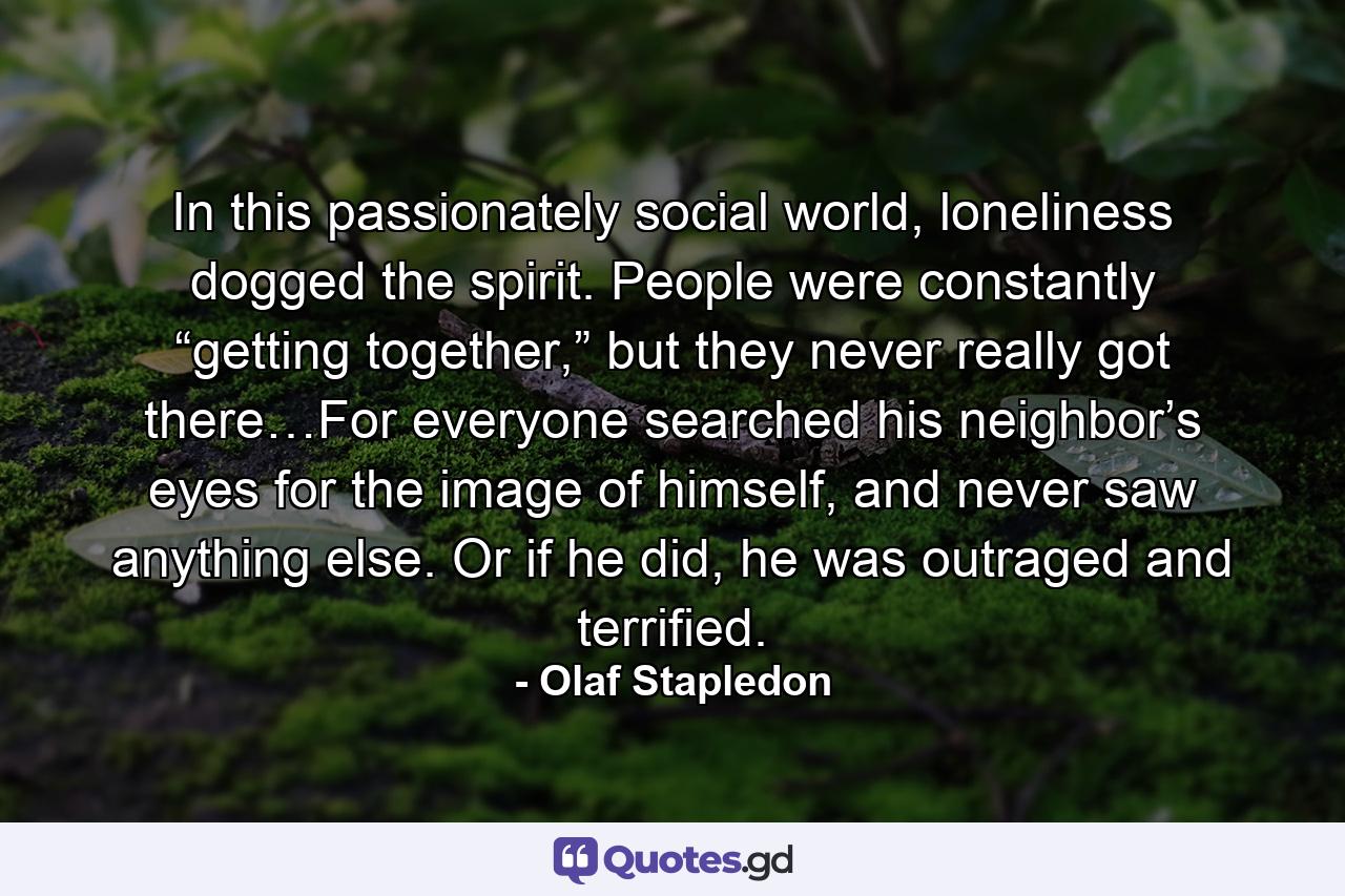 In this passionately social world, loneliness dogged the spirit. People were constantly “getting together,” but they never really got there…For everyone searched his neighbor’s eyes for the image of himself, and never saw anything else. Or if he did, he was outraged and terrified. - Quote by Olaf Stapledon