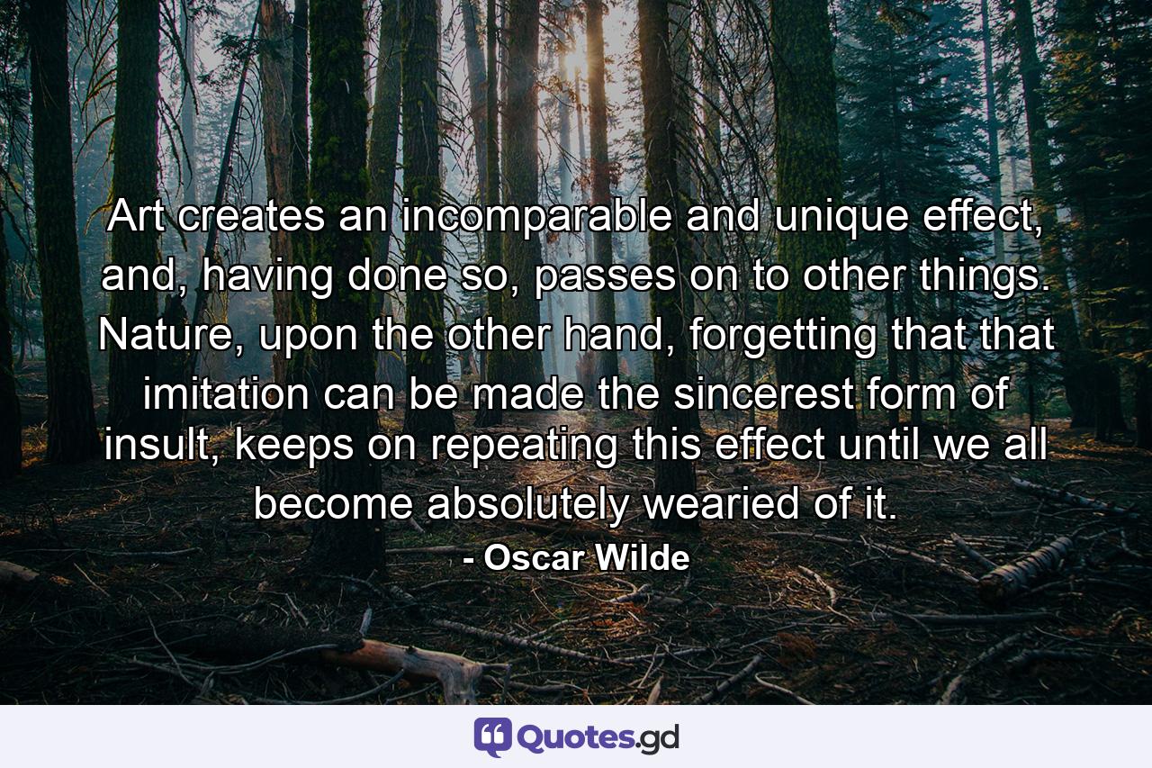 Art creates an incomparable and unique effect, and, having done so, passes on to other things. Nature, upon the other hand, forgetting that that imitation can be made the sincerest form of insult, keeps on repeating this effect until we all become absolutely wearied of it. - Quote by Oscar Wilde