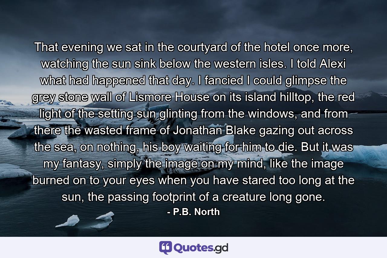 That evening we sat in the courtyard of the hotel once more, watching the sun sink below the western isles. I told Alexi what had happened that day. I fancied I could glimpse the grey stone wall of Lismore House on its island hilltop, the red light of the setting sun glinting from the windows, and from there the wasted frame of Jonathan Blake gazing out across the sea, on nothing, his boy waiting for him to die. But it was my fantasy, simply the image on my mind, like the image burned on to your eyes when you have stared too long at the sun, the passing footprint of a creature long gone. - Quote by P.B. North