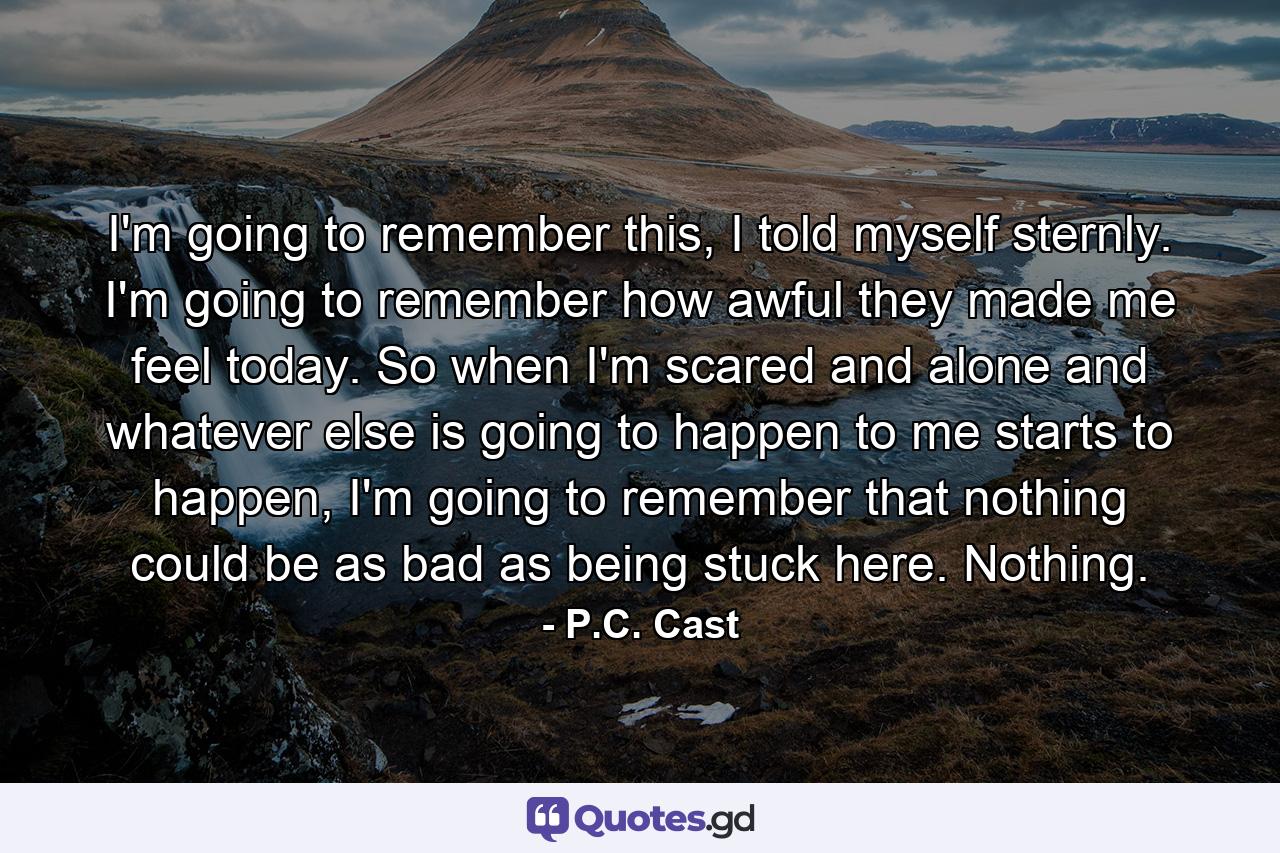 I'm going to remember this, I told myself sternly. I'm going to remember how awful they made me feel today. So when I'm scared and alone and whatever else is going to happen to me starts to happen, I'm going to remember that nothing could be as bad as being stuck here. Nothing. - Quote by P.C. Cast