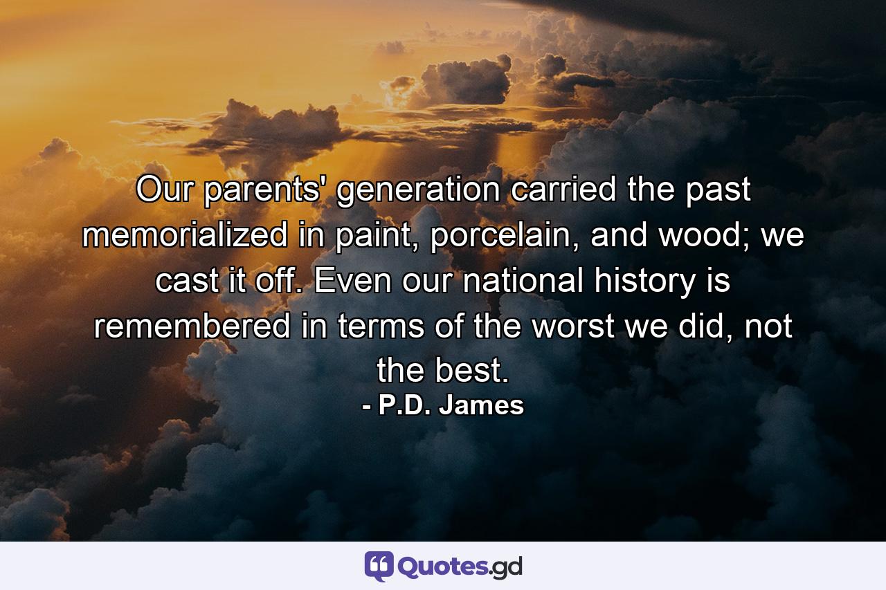 Our parents' generation carried the past memorialized in paint, porcelain, and wood; we cast it off. Even our national history is remembered in terms of the worst we did, not the best. - Quote by P.D. James