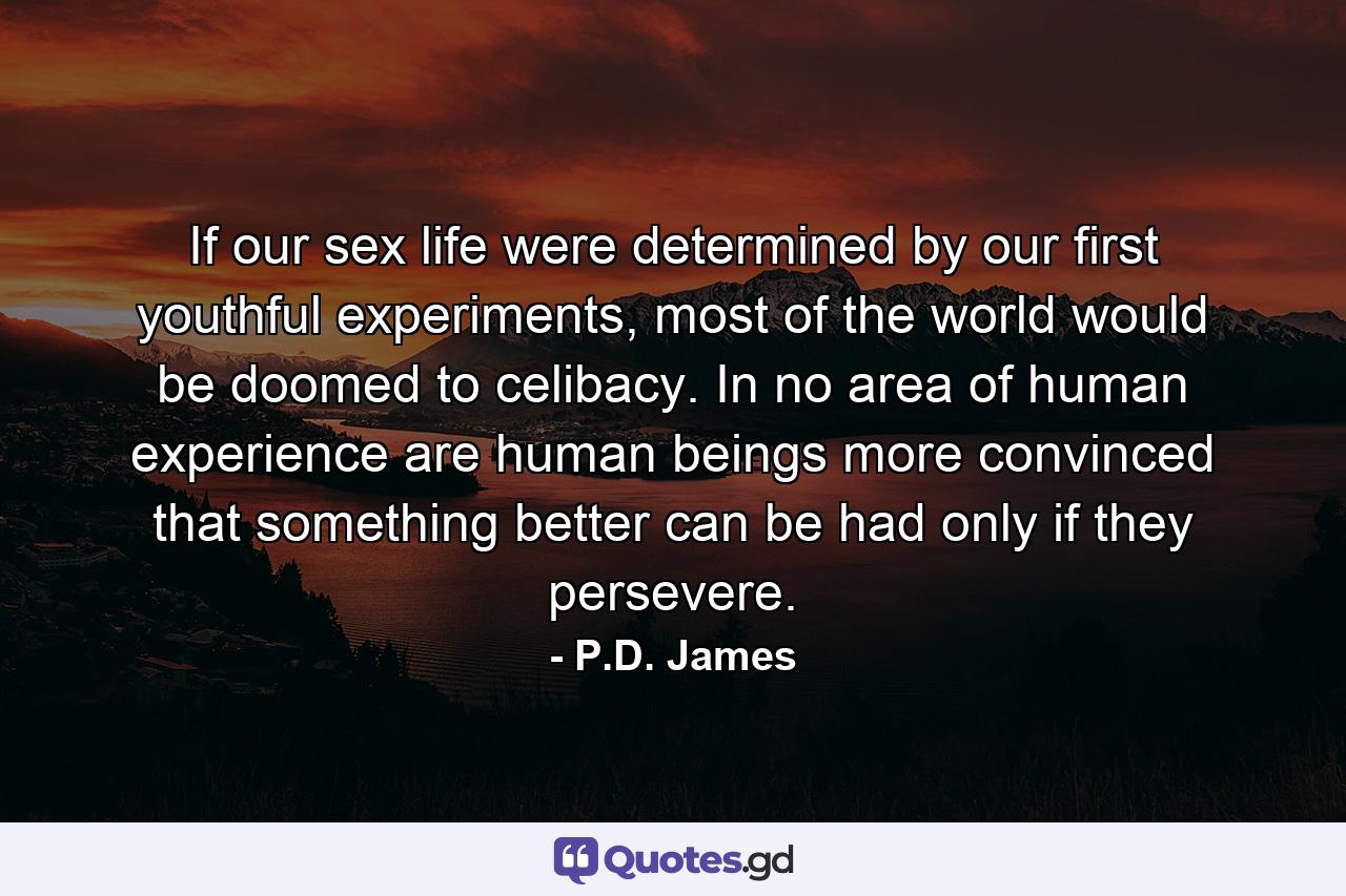 If our sex life were determined by our first youthful experiments, most of the world would be doomed to celibacy. In no area of human experience are human beings more convinced that something better can be had only if they persevere. - Quote by P.D. James