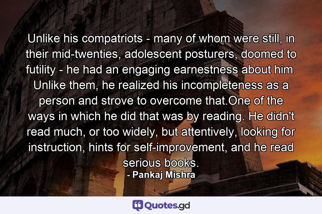 Unlike his compatriots - many of whom were still, in their mid-twenties, adolescent posturers, doomed to futility - he had an engaging earnestness about him. Unlike them, he realized his incompleteness as a person and strove to overcome that.One of the ways in which he did that was by reading. He didn't read much, or too widely, but attentively, looking for instruction, hints for self-improvement, and he read serious books. - Quote by Pankaj Mishra