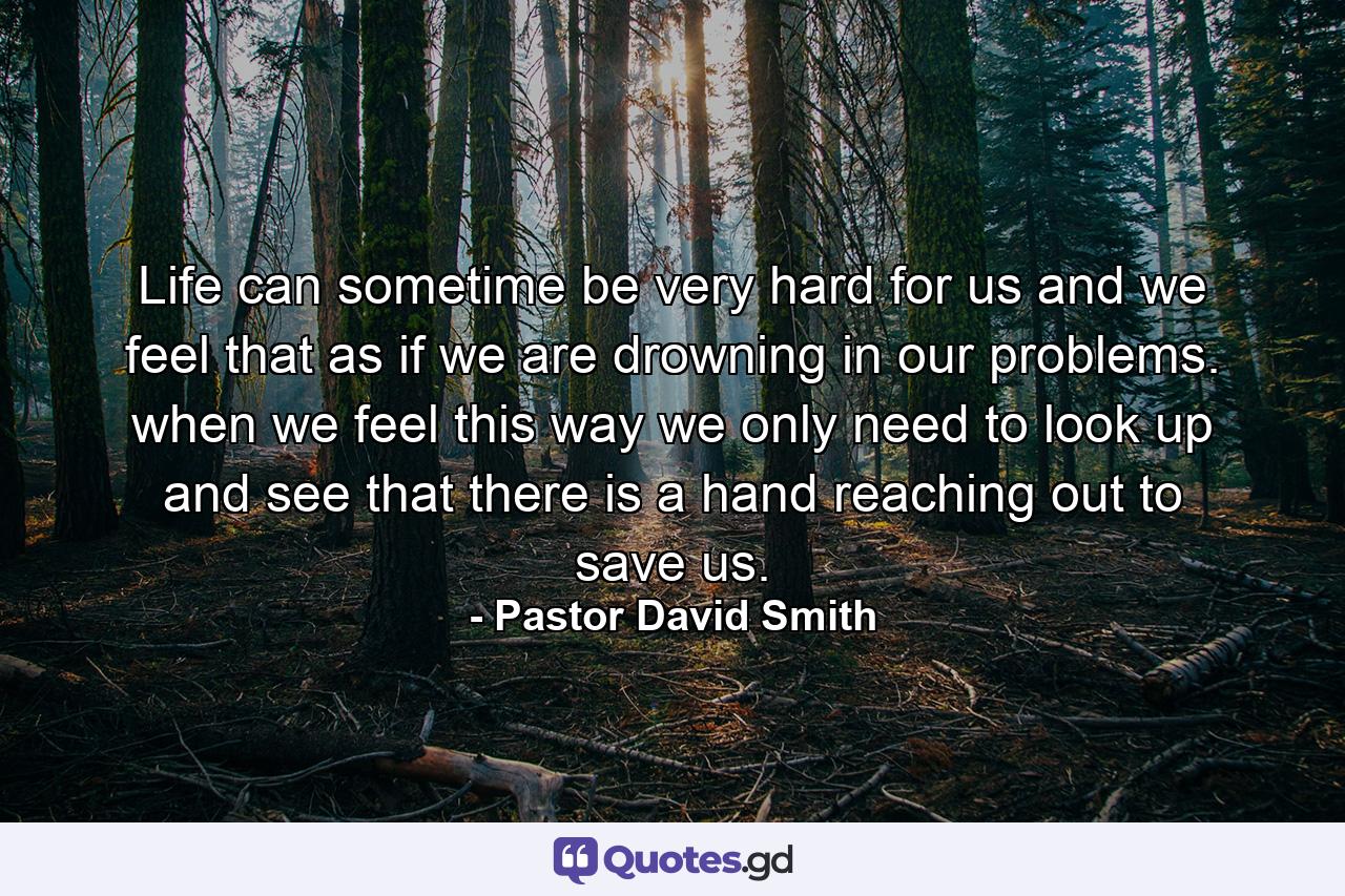 Life can sometime be very hard for us and we feel that as if we are drowning in our problems. when we feel this way we only need to look up and see that there is a hand reaching out to save us. - Quote by Pastor David Smith