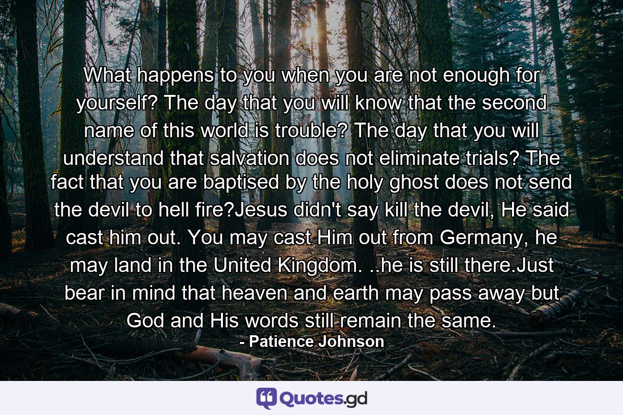 What happens to you when you are not enough for yourself? The day that you will know that the second name of this world is trouble? The day that you will understand that salvation does not eliminate trials? The fact that you are baptised by the holy ghost does not send the devil to hell fire?Jesus didn't say kill the devil, He said cast him out. You may cast Him out from Germany, he may land in the United Kingdom. ..he is still there.Just bear in mind that heaven and earth may pass away but God and His words still remain the same. - Quote by Patience Johnson