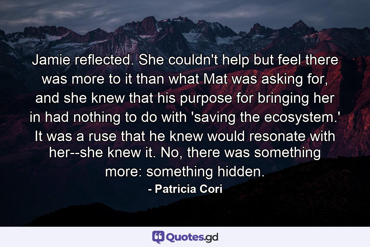 Jamie reflected. She couldn't help but feel there was more to it than what Mat was asking for, and she knew that his purpose for bringing her in had nothing to do with 'saving the ecosystem.' It was a ruse that he knew would resonate with her--she knew it. No, there was something more: something hidden. - Quote by Patricia Cori